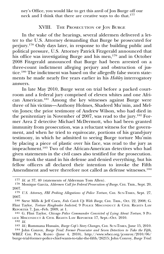 ney’s Office, you would like to get this anvil of Jon Burge off our neck and I think that there are creative ways to do that.’”” XVIIL ThE Prose SUTION OF Jox BURGE In the wake of the hearings, several aldermen delivered a let- ter to the U.S. Attorney demanding that Burge be prosecuted for perjury. ’™ Only days later, in response to the building public and political pressure, U.S. Attorney Patrick Fitzgerald announced that his office was investigating Burge and his men,’” and in October 2008 Fitzgerald announced that Burge had been arrested on a three-count indictment alleging perjury and obstruction of jus- tice."™ The indictment was based on the allegedly false sworn state- ments he made nearly five years earlier in his Hobley interrogatory answers. In late May 2010, Burge went on trial before a packed court- room and a federal jury comprised of eleven whites and one Afri- can American.*™’ Among the key witnesses against Burge were three of his victims—Anthony Holmes, Shadeed Mu’min, and Mel- vin Jones; the prior testimony of Andrew Wilson, who had died in the penitentiary in November of 2007, was read to the jury."™* For- mer Area 2 detective Michael McDermott, who had been granted immunity from prosecution, was a reluctant witness for the govern- ment, and when he tried to equivocate, portions of his grandjury testimony, in which he admitted to seeing Burge torture Mu’min by placing a piece of plastic over his face, was read to the jury as impeachment.™ Two of the African-American detectives who had given statements in the civil cases also testified for the prosecution. Burge took the stand in his defense and denied everything, but his fellow officers all declared their intention to invoke the Fifth Amendment and were therefore not called as defense witnesses.’** 1 at 37, 40 (statements of Alderman Tom Allen) 7% Monique Gascia, Aldermen Cal or Fderal Prosecution of Burge, Cit, Taun., Sept. 20 2007, 7 U1S. Atorney, FBI Probing Allgations of Polce Torture, Cit. SUN-Tiiss, Sept. 27 2007. 150 Steve Mills & JelT Coen, Fads Catch Up With Burge, Con. T, Oct. 22, 2008; G, Flint Taylos, Torture Ringieader Indicted, 9 Povice Miscoxvuct & Cvn. Ricurs Law Rerortek 7, Jan.—Feb. 2009, at 1 hicago Police Commander Convicted of Lying About Torture, 9 Po. . Ricairs Law Rerokisa 17, Sept-Oct. 2010. Lics Misconouc & C e 189 14 Rummana Hussain, Buge Cop’s Sory Changs, Cot. SON-Tives, June 15, 2010 154 John Conroy, Burge Trial: Former Prosscutor and Seven Detectives o Take the Fit WBEZ Cit. Pun. Rapio (June 4, 2010), hups/ /wnewbez.org/jeonroy/2010/06/ burge-triabformer-policechieEwanis o-take-the- Gith/26215; John Conroy, Burge Trial: